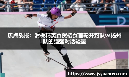 焦点战报：滑板精英赛资格赛首轮开封队vs扬州队的强强对话较量